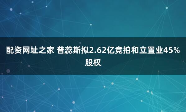 配资网址之家 普蕊斯拟2.62亿竞拍和立置业45%股权