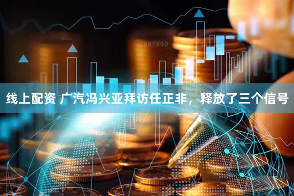 线上配资 广汽冯兴亚拜访任正非，释放了三个信号