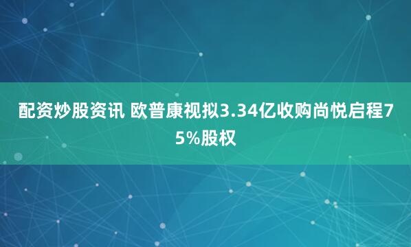 配资炒股资讯 欧普康视拟3.34亿收购尚悦启程75%股权