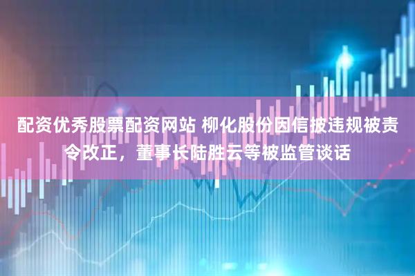 配资优秀股票配资网站 柳化股份因信披违规被责令改正，董事长陆胜云等被监管谈话
