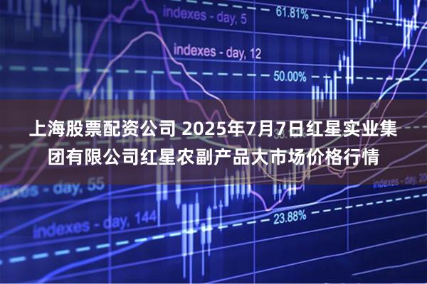 上海股票配资公司 2025年7月7日红星实业集团有限公司红星农副产品大市场价格行情