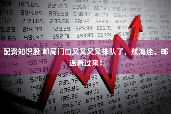 配资知识股 邮局门口又又又又排队了，航海迷、邮迷看过来！