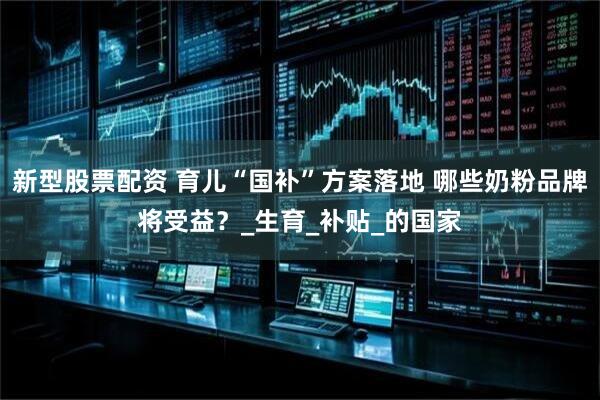 新型股票配资 育儿“国补”方案落地 哪些奶粉品牌将受益？_生育_补贴_的国家