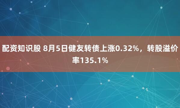 配资知识股 8月5日健友转债上涨0.32%，转股溢价率135.1%