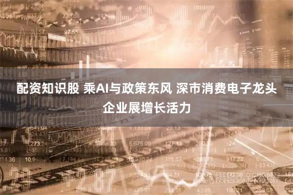 配资知识股 乘AI与政策东风 深市消费电子龙头企业展增长活力
