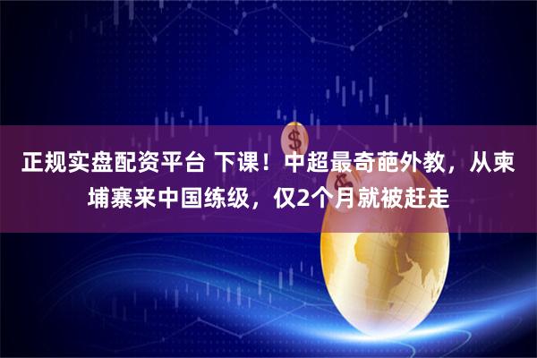 正规实盘配资平台 下课！中超最奇葩外教，从柬埔寨来中国练级，仅2个月就被赶走