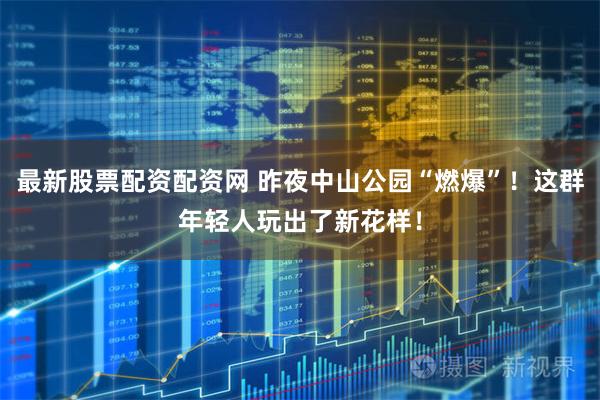 最新股票配资配资网 昨夜中山公园“燃爆”！这群年轻人玩出了新花样！