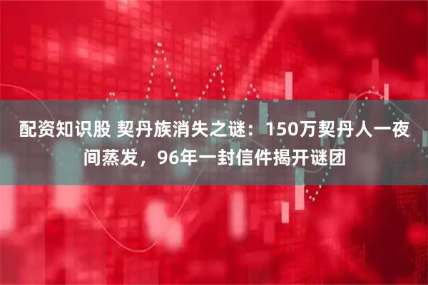配资知识股 契丹族消失之谜：150万契丹人一夜间蒸发，96年一封信件揭开谜团