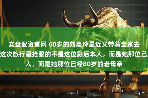 实盘配资官网 60岁的刘嘉玲最近又带着全家去日本玩了!不过这次旅行最抢眼的不是这位影后本人,而是她那位已经80岁的老母亲