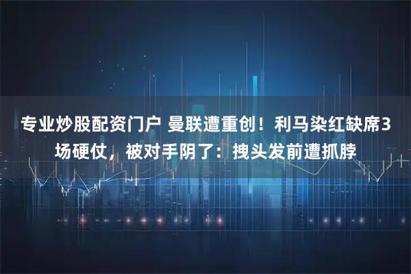 专业炒股配资门户 曼联遭重创！利马染红缺席3场硬仗，被对手阴了：拽头发前遭抓脖