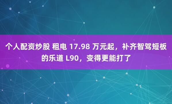 个人配资炒股 租电 17.98 万元起，补齐智驾短板的乐道 L90，变得更能打了