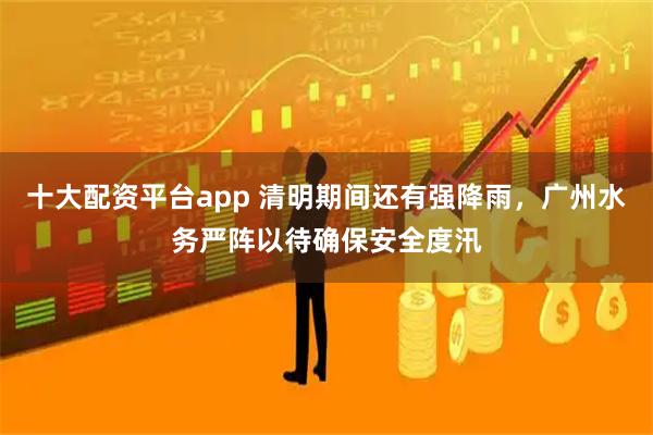 十大配资平台app 清明期间还有强降雨，广州水务严阵以待确保安全度汛