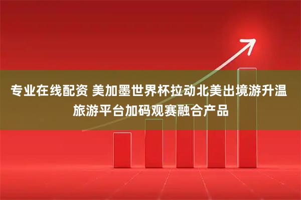专业在线配资 美加墨世界杯拉动北美出境游升温 旅游平台加码观赛融合产品
