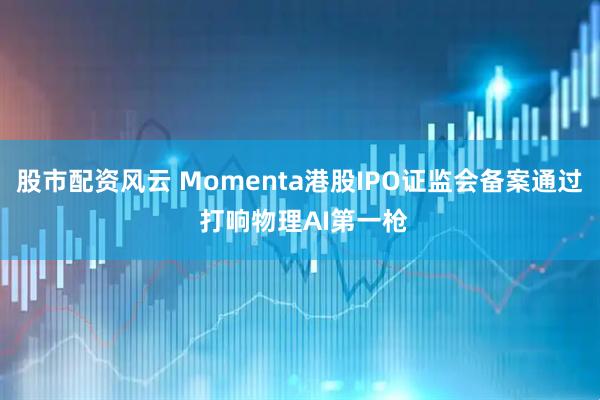 股市配资风云 Momenta港股IPO证监会备案通过 打响物理AI第一枪