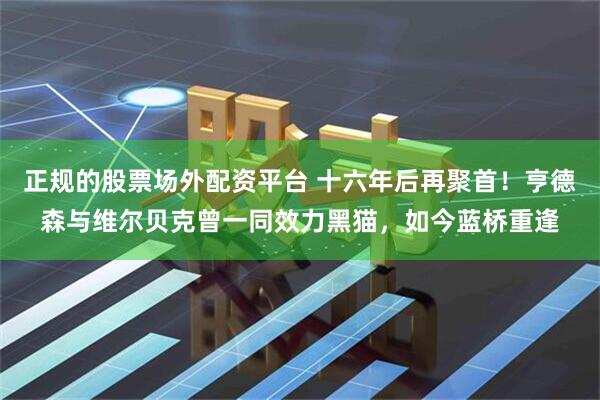 正规的股票场外配资平台 十六年后再聚首！亨德森与维尔贝克曾一同效力黑猫，如今蓝桥重逢