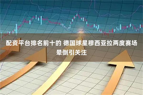 配资平台排名前十的 德国球星穆西亚拉两度赛场晕倒引关注