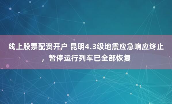 线上股票配资开户 昆明4.3级地震应急响应终止，暂停运行列车已全部恢复